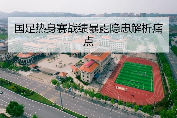 国足热身赛战绩暴露隐患解析痛点